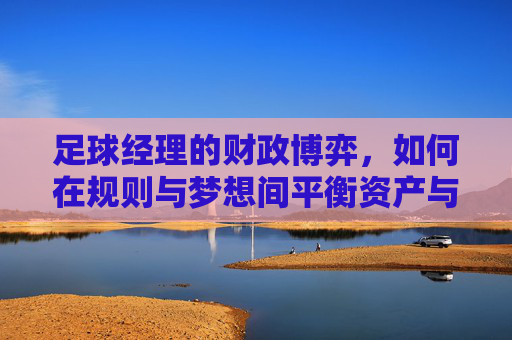 足球经理的财政博弈，如何在规则与梦想间平衡资产与未来，足球经理的财政博弈，在规则与梦想间平衡资产与未来