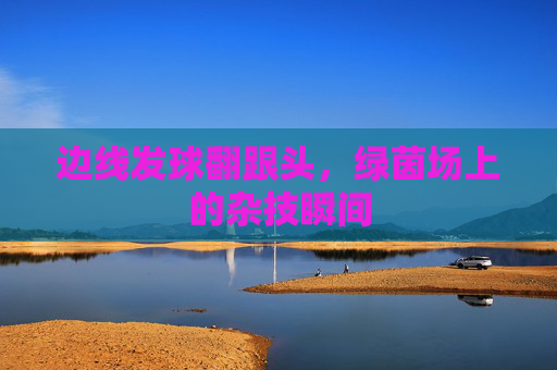 边线发球翻跟头，绿茵场上的杂技瞬间