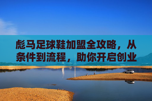 彪马足球鞋加盟全攻略，从条件到流程，助你开启创业之路，彪马足球鞋加盟全攻略，从条件到流程，助你开启创业之路