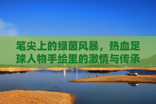笔尖上的绿茵风暴,热血足球人物手绘里的激情与传承,笔锋绘绿茵,热血人物的激情传承 笔尖上的绿茵风暴,热血足球人物手绘里的激情与传承,笔锋绘绿茵,热血人物的激情传承