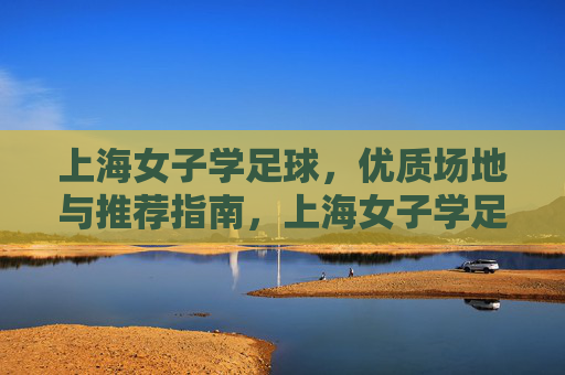 上海女子学足球，优质场地与推荐指南，上海女子学足球，优质场地推荐指南