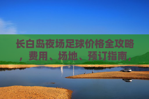 长白岛夜场足球价格全攻略，费用、场地、预订指南，长白岛夜场足球价格全攻略