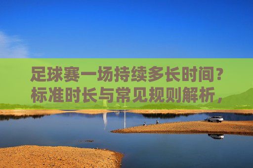 足球赛一场持续多长时间？标准时长与常见规则解析，足球赛的标准时长与常见规则解析