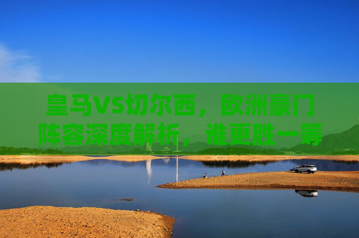皇马VS切尔西，欧洲豪门阵容深度解析，谁更胜一筹？皇马VS切尔西，欧洲豪门阵容深度解析，谁更胜一筹？