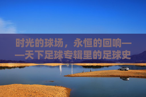 时光的球场,永恒的回响——天下足球专辑里的足球史诗,天下足球,时光球场的永恒史诗 时光的球场,永恒的回响——天下足球专辑里的足球史诗,天下足球,时光球场的永恒史诗