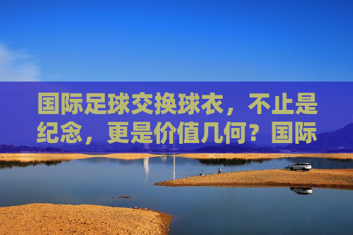 国际足球交换球衣，不止是纪念，更是价值几何？国际足球交换球衣，纪念之外，价值几何？