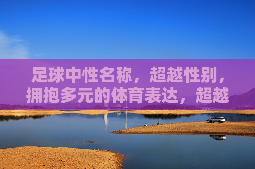 足球中性名称，超越性别，拥抱多元的体育表达，超越性别，多元共融，足球中性名称的体育表达