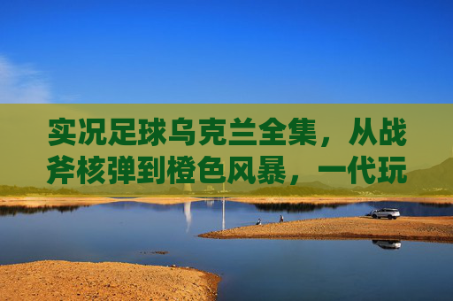 实况足球乌克兰全集,从战斧核弹到橙色风暴,一代玩家的绿茵青春记忆,实况足球乌克兰,战斧核弹、橙色风暴与一代人的绿茵青春 实况足球乌克兰全集,从战斧核弹到橙色风暴,一代玩家的绿茵青春记忆,实况足球乌克兰,战斧核弹、橙色风暴与一代人的绿茵青春