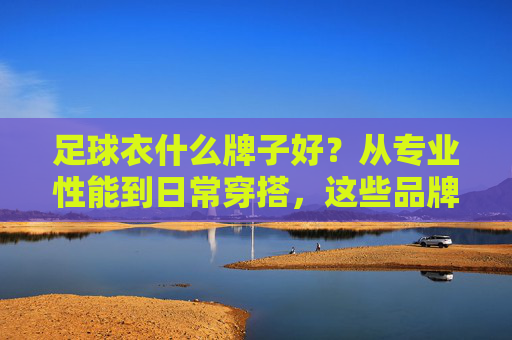 足球衣什么牌子好?从专业性能到日常穿搭,这些品牌值得入手,从专业性能到日常穿搭,这些足球衣品牌值得入手 足球衣什么牌子好?从专业性能到日常穿搭,这些品牌值得入手,从专业性能到日常穿搭,这些足球衣品牌值得入手
