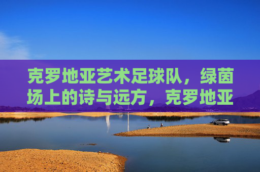 克罗地亚艺术足球队，绿茵场上的诗与远方，克罗地亚艺术足球队，绿茵场上的诗与远方
