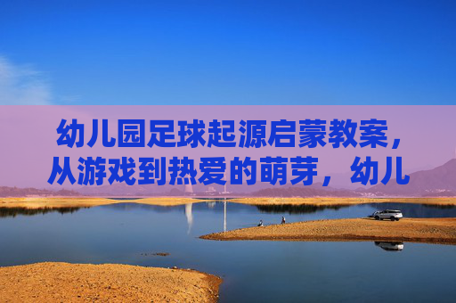 幼儿园足球起源启蒙教案,从游戏到热爱的萌芽,幼儿园足球启蒙,从游戏到热爱萌芽 幼儿园足球起源启蒙教案,从游戏到热爱的萌芽,幼儿园足球启蒙,从游戏到热爱萌芽