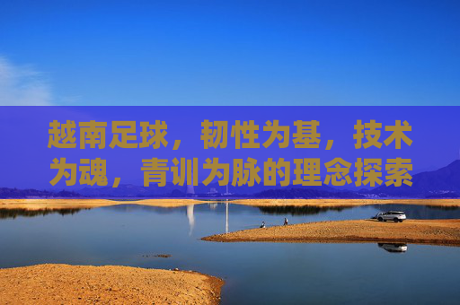 越南足球，韧性为基，技术为魂，青训为脉的理念探索