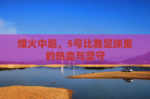 烽火中超,5号比赛足球里的热血与坚守 烽火中超,5号比赛足球里的热血与坚守