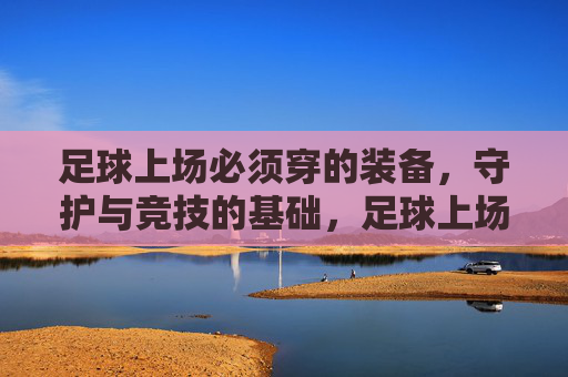 足球上场必须穿的装备，守护与竞技的基础，足球上场必备装备，守护与竞技的基础