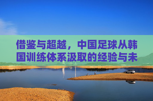 借鉴与超越，中国足球从韩国训练体系汲取的经验与未来之路，借鉴与超越，中国足球从韩国训练体系到未来之路