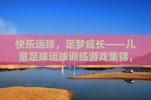 快乐运球,足梦成长——儿童足球运球训练游戏集锦,快乐运球,足梦成长——儿童足球运球训练游戏集锦 快乐运球,足梦成长——儿童足球运球训练游戏集锦,快乐运球,足梦成长——儿童足球运球训练游戏集锦