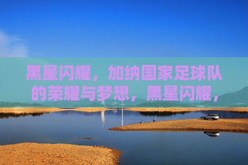 黑星闪耀,加纳国家足球队的荣耀与梦想,黑星闪耀,加纳足球队的荣耀与梦想 黑星闪耀,加纳国家足球队的荣耀与梦想,黑星闪耀,加纳足球队的荣耀与梦想