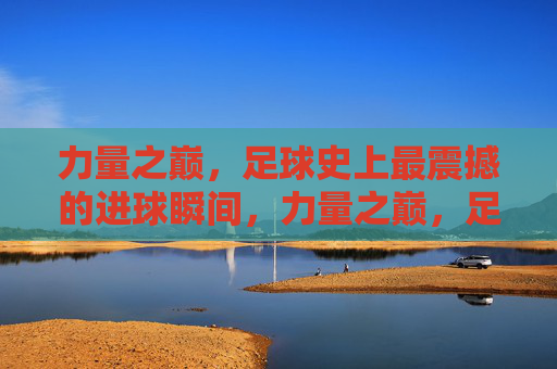 力量之巅,足球史上最震撼的进球瞬间,力量之巅,足球史上最震撼进球瞬间 力量之巅,足球史上最震撼的进球瞬间,力量之巅,足球史上最震撼进球瞬间