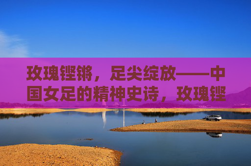 玫瑰铿锵，足尖绽放——中国女足的精神史诗，玫瑰铿锵绽足尖，中国女足精神史诗