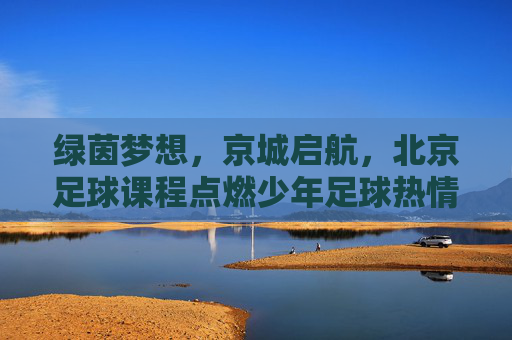 绿茵梦想，京城启航，北京足球课程点燃少年足球热情，绿茵梦想京城启航，少年足球课程燃情