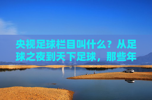 央视足球栏目叫什么?从足球之夜到天下足球,那些年我们一起追过的荧屏足球记忆 央视足球栏目叫什么?从足球之夜到天下足球,那些年我们一起追过的荧屏足球记忆