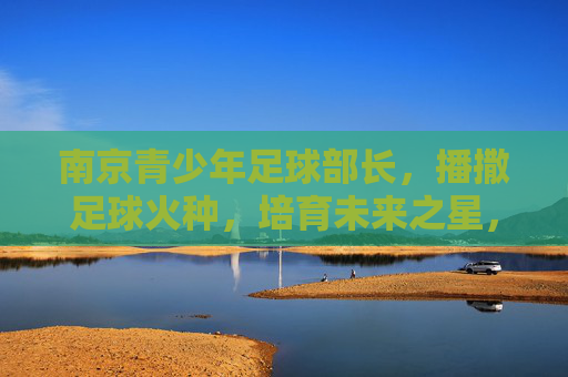 南京青少年足球部长,播撒足球火种,培育未来之星,南京青少年足球部长,播撒火种育未来之星 南京青少年足球部长,播撒足球火种,培育未来之星,南京青少年足球部长,播撒火种育未来之星