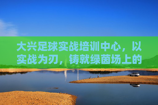 大兴足球实战培训中心，以实战为刃，铸就绿茵场上的钢铁之师，大兴足球实战中心，实战为刃，铸就钢铁之师