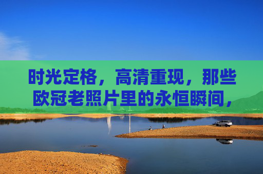 时光定格，高清重现，那些欧冠老照片里的永恒瞬间，欧冠老照片，高清重现的永恒瞬间