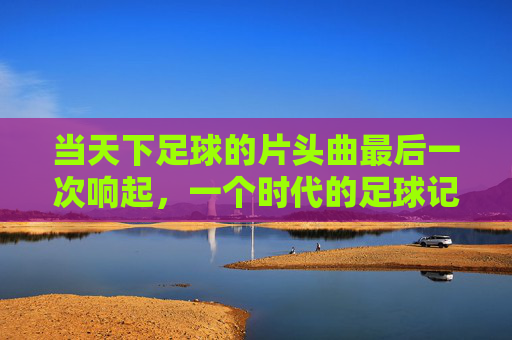 当天下足球的片头曲最后一次响起,一个时代的足球记忆终章,天下足球片头曲终响,时代记忆终章 当天下足球的片头曲最后一次响起,一个时代的足球记忆终章,天下足球片头曲终响,时代记忆终章