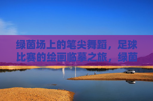 绿茵场上的笔尖舞蹈,足球比赛的绘画临摹之旅,绿茵笔尖舞,足球绘摹之旅 绿茵场上的笔尖舞蹈,足球比赛的绘画临摹之旅,绿茵笔尖舞,足球绘摹之旅