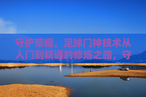守护荣耀，足球门神技术从入门到精通的修炼之路，守护荣耀，足球门神技术修炼从入门到精通