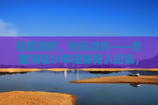 绿茵逐梦,快乐成长——合肥海顿小学足球育人纪实,绿茵逐梦,快乐成长——合肥海顿小学足球育人纪实 绿茵逐梦,快乐成长——合肥海顿小学足球育人纪实,绿茵逐梦,快乐成长——合肥海顿小学足球育人纪实