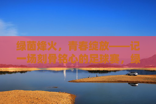 绿茵烽火,青春绽放——记一场刻骨铭心的足球赛,绿茵烽火,青春刻骨 绿茵烽火,青春绽放——记一场刻骨铭心的足球赛,绿茵烽火,青春刻骨