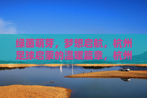 绿茵萌芽,梦想启航,杭州足球启蒙的温暖篇章,杭州足球启蒙,萌芽梦想的温暖启航 绿茵萌芽,梦想启航,杭州足球启蒙的温暖篇章,杭州足球启蒙,萌芽梦想的温暖启航