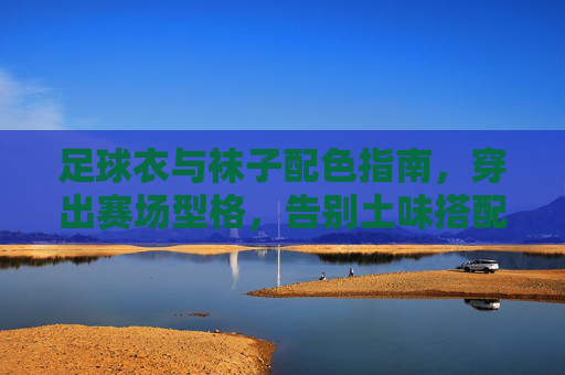 足球衣与袜子配色指南，穿出赛场型格，告别土味搭配，足球衣与袜子配色指南，穿出赛场型格，告别土味搭配