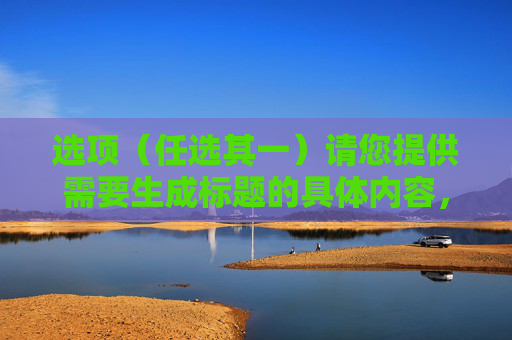 选项（任选其一）请您提供需要生成标题的具体内容，以便我为您生成准确的标题。
