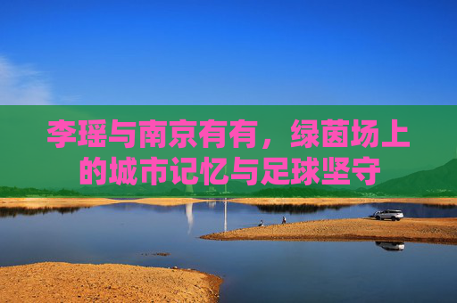 李瑶与南京有有,绿茵场上的城市记忆与足球坚守 李瑶与南京有有,绿茵场上的城市记忆与足球坚守