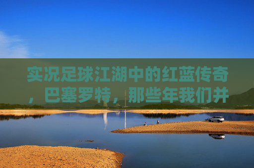 实况足球江湖中的红蓝传奇，巴塞罗特，那些年我们并肩作战的绿茵记忆，红蓝传奇，实况足球的绿茵记忆