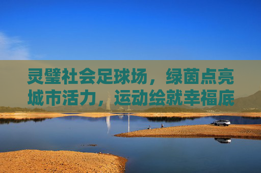 灵璧社会足球场，绿茵点亮城市活力，运动绘就幸福底色，灵璧社会足球场，绿茵点亮活力，运动绘就幸福