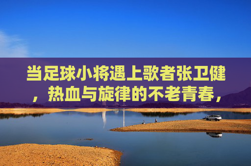 当足球小将遇上歌者张卫健,热血与旋律的不老青春,足球小将遇张卫健,热血旋律共谱不老青春 当足球小将遇上歌者张卫健,热血与旋律的不老青春,足球小将遇张卫健,热血旋律共谱不老青春