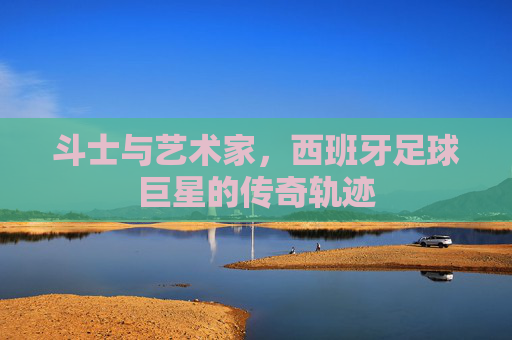 斗士与艺术家，西班牙足球巨星的传奇轨迹