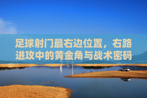 足球射门最右边位置，右路进攻中的黄金角与战术密码