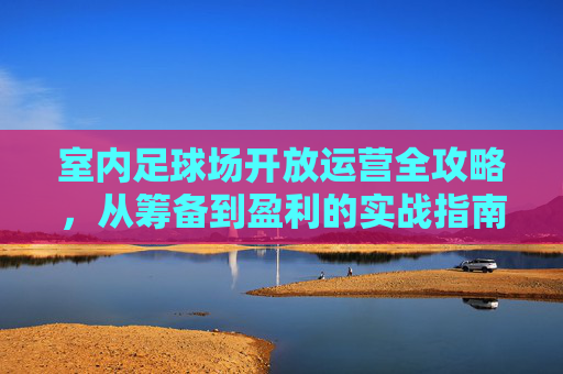 室内足球场开放运营全攻略,从筹备到盈利的实战指南,室内足球场运营全攻略,从筹备到盈利实战指南 室内足球场开放运营全攻略,从筹备到盈利的实战指南,室内足球场运营全攻略,从筹备到盈利实战指南