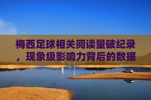 梅西足球相关阅读量破纪录,现象级影响力背后的数据解读 梅西足球相关阅读量破纪录,现象级影响力背后的数据解读