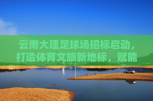 云南大理足球场招标启动，打造体育文旅新地标，赋能城市高质量发展，云南大理足球场招标启动，体育文旅新地标赋能城市高质量发展