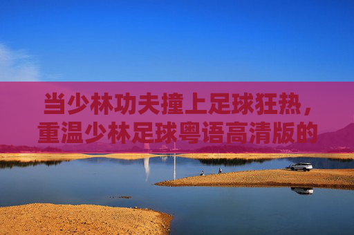 当少林功夫撞上足球狂热，重温少林足球粤语高清版的经典与热血，少林功夫撞足球狂热，少林足球粤语高清版经典热血重温