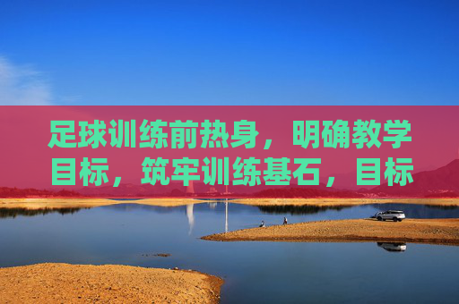 足球训练前热身，明确教学目标，筑牢训练基石，目标导向足球热身，筑牢训练基石