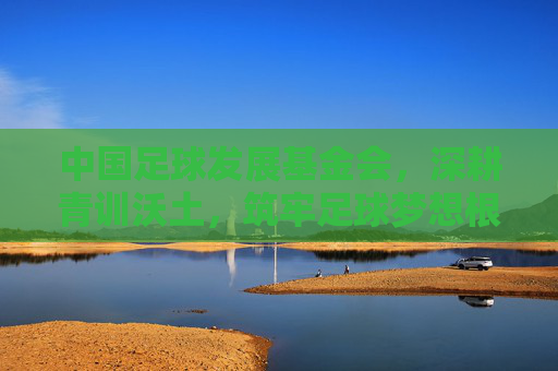中国足球发展基金会，深耕青训沃土，筑牢足球梦想根基，中国足球发展基金会深耕青训沃土筑牢足球梦想根基