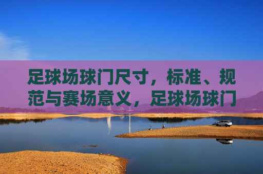 足球场球门尺寸,标准、规范与赛场意义,足球场球门尺寸,标准规范与赛场意义 足球场球门尺寸,标准、规范与赛场意义,足球场球门尺寸,标准规范与赛场意义