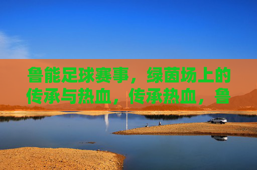 鲁能足球赛事,绿茵场上的传承与热血,传承热血,鲁能绿茵赛事 鲁能足球赛事,绿茵场上的传承与热血,传承热血,鲁能绿茵赛事
